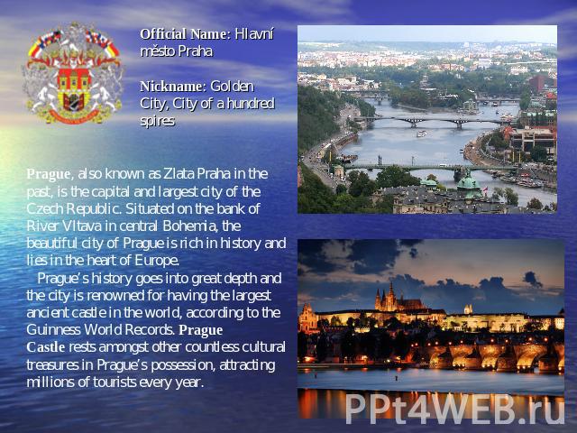 Official Name: Hlavní město PrahaNickname: Golden City, City of a hundred spires Prague, also known as Zlata Praha in the past, is the capital and largest city of the Czech Republic. Situated on the bank of River Vltava in central Bohemia, the beaut…