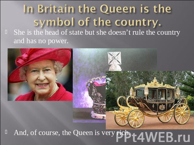 In Britain the Queen is the symbol of the country. She is the head of state but she doesn’t rule the country and has no power.And, of course, the Queen is very rich.