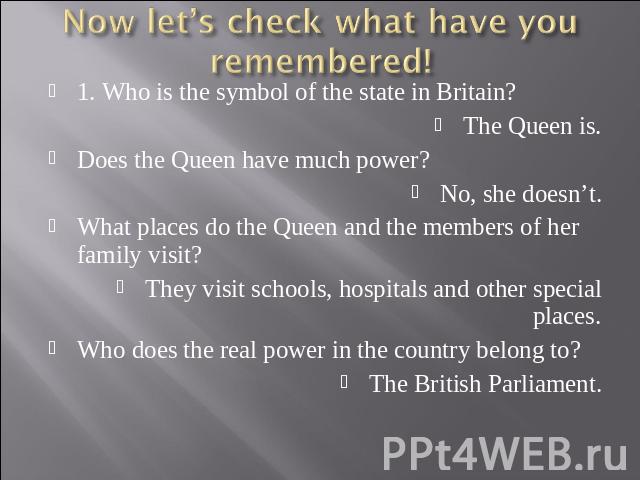 Now let’s check what have you remembered! 1. Who is the symbol of the state in Britain?The Queen is.Does the Queen have much power?No, she doesn’t.What places do the Queen and the members of her family visit?They visit schools, hospitals and other s…