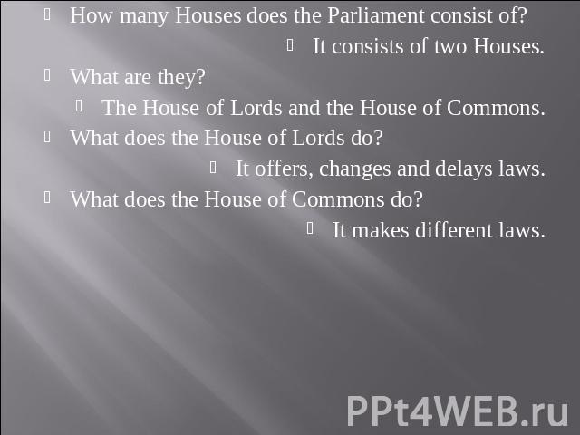 How many Houses does the Parliament consist of?It consists of two Houses.What are they?The House of Lords and the House of Commons.What does the House of Lords do?It offers, changes and delays laws.What does the House of Commons do?It makes differen…