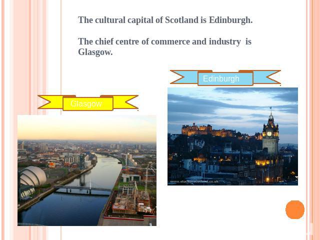 The cultural capital of Scotland is Edinburgh.The chief centre of commerce and industry is Glasgow. Glasgow Edinburgh
