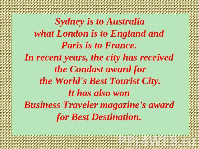 Sydney is to Australia what London is to England and Paris is to France. In recent years, the city has received the Condast award for the World's Best Tourist City. It has also won Business Traveler magazine's award for Best Destination.