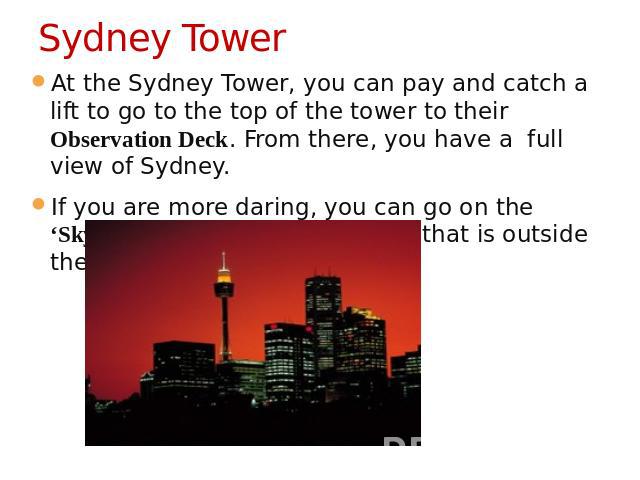Sydney Tower At the Sydney Tower, you can pay and catch a lift to go to the top of the tower to their Observation Deck. From there, you have a  full view of Sydney.If you are more daring, you can go on the ‘Skywalk’ which is a guided tour that is ou…