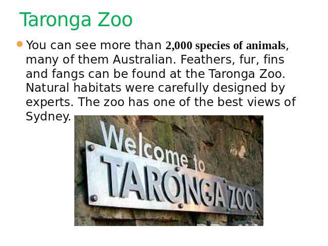 Taronga Zoo You can see more than 2,000 species of animals, many of them Australian. Feathers, fur, fins and fangs can be found at the Taronga Zoo. Natural habitats were carefully designed by experts. The zoo has one of the best views of Sydney.