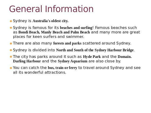 General Information Sydney is Australia's oldest city.Sydney is famous for its beaches and surfing! Famous beaches such as Bondi Beach, Manly Beach and Palm Beach and many more are great places for keen surfers and swimmer. There are also many fores…
