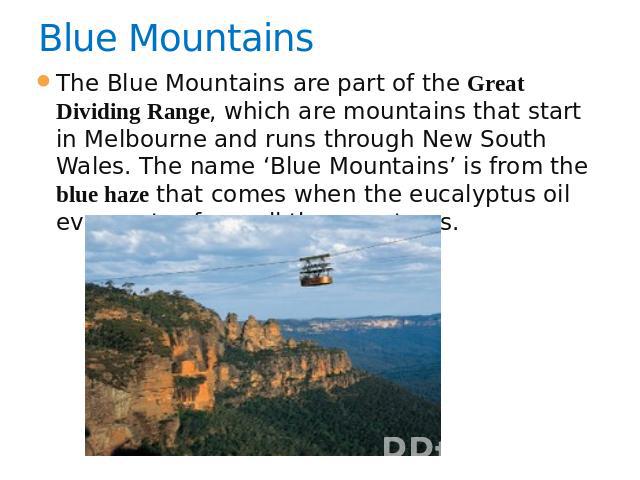 Blue Mountains   The Blue Mountains are part of the Great Dividing Range, which are mountains that start in Melbourne and runs through New South Wales. The name ‘Blue Mountains’ is from the blue haze that comes when the eucalyptus oil evaporates fro…