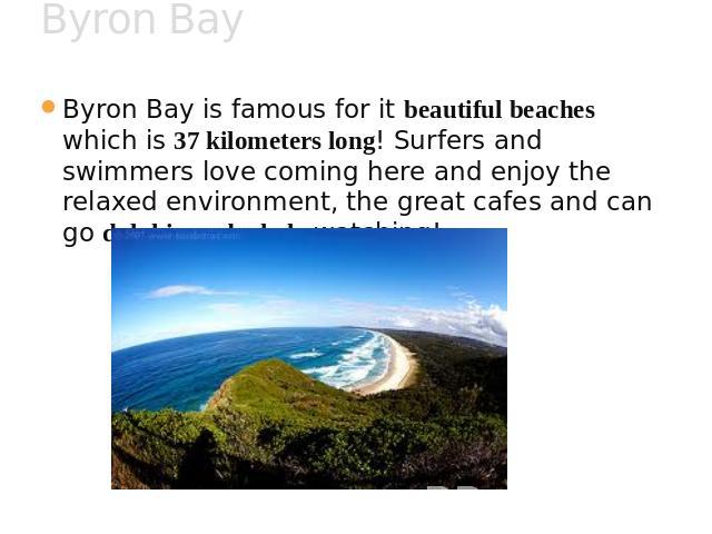 Byron Bay Byron Bay is famous for it beautiful beaches which is 37 kilometers long! Surfers and swimmers love coming here and enjoy the relaxed environment, the great cafes and can go dolphin and whale watching!