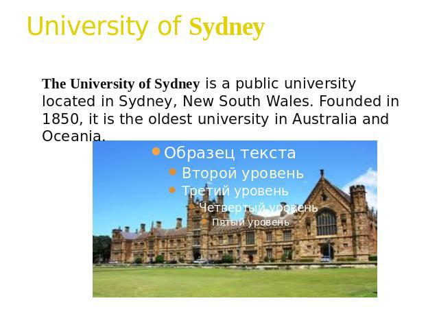 University of Sydney The University of Sydney is a public university located in Sydney, New South Wales. Founded in 1850, it is the oldest university in Australia and Oceania.