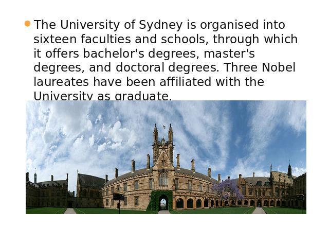 The University of Sydney is organised into sixteen faculties and schools, through which it offers bachelor's degrees, master's degrees, and doctoral degrees. Three Nobel laureates have been affiliated with the University as graduate.