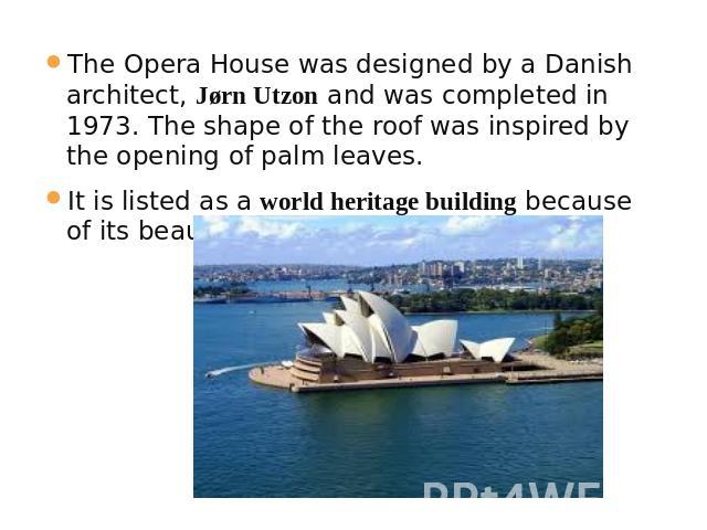 The Opera House was designed by a Danish architect, Jørn Utzon and was completed in 1973. The shape of the roof was inspired by the opening of palm leaves.It is listed as a world heritage building because of its beauty and structure.