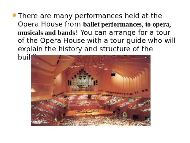 There are many performances held at the Opera House from ballet performances, to opera, musicals and bands! You can arrange for a tour of the Opera House with a tour guide who will explain the history and structure of the building.