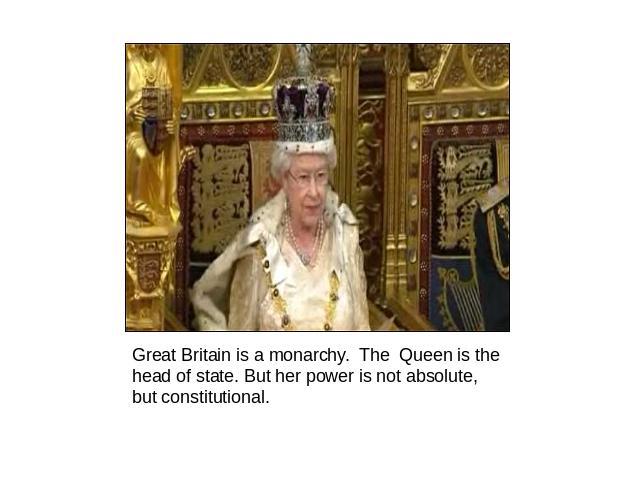 Great Britain is a monarchy. The Queen is the head of state. But her power is not absolute, but constitutional.