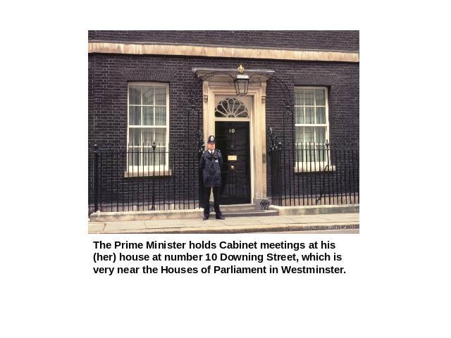 The Prime Minister holds Cabinet meetings at his (her) house at number 10 Downing Street, which is very near the Houses of Parliament in Westminster.