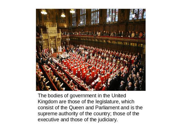 The bodies of government in the United Kingdom are those of the legislature, which consist of the Queen and Parliament and is the supreme authority of the country; those of the executive and those of the judiciary.