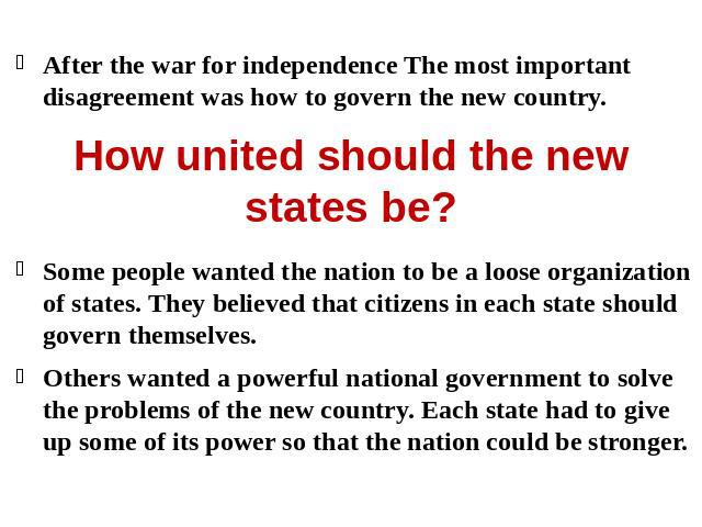 After the war for independence The most important disagreement was how to govern the new country.Some people wanted the nation to be a loose organization of states. They believed that citizens in each state should govern themselves.Others wanted a p…