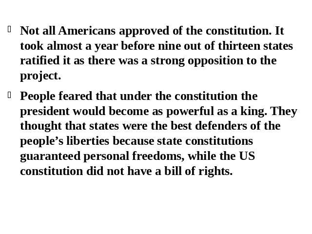 Not all Americans approved of the constitution. It took almost a year before nine out of thirteen states ratified it as there was a strong opposition to the project.People feared that under the constitution the president would become as powerful as …