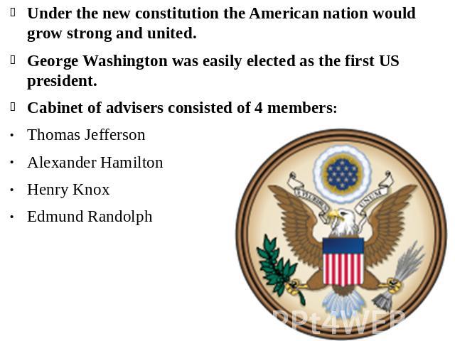 Under the new constitution the American nation would grow strong and united. George Washington was easily elected as the first US president.Cabinet of advisers consisted of 4 members:Thomas Jefferson Alexander Hamilton Henry Knox Edmund Randolph