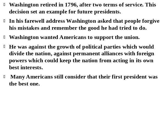 Washington retired in 1796, after two terms of service. This decision set an example for future presidents. In his farewell address Washington asked that people forgive his mistakes and remember the good he had tried to do. Washington wanted America…