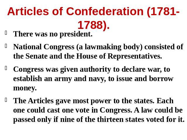 Articles of Confederation (1781-1788). There was no president.National Congress (a lawmaking body) consisted of the Senate and the House of Representatives.Congress was given authority to declare war, to establish an army and navy, to issue and borr…