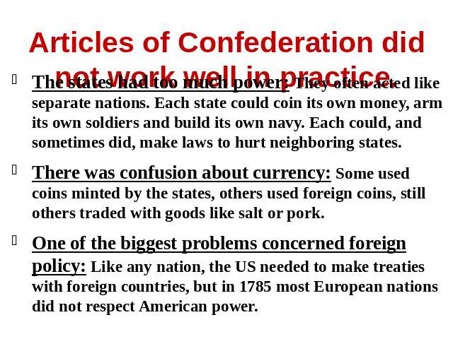 Articles of Confederation did not work well in practice. The states had too much power: They often acted like separate nations. Each state could coin its own money, arm its own soldiers and build its own navy. Each could, and sometimes did, make law…