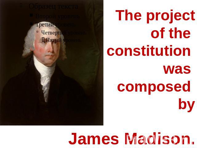 The project of the constitution was composed by James Madison.
