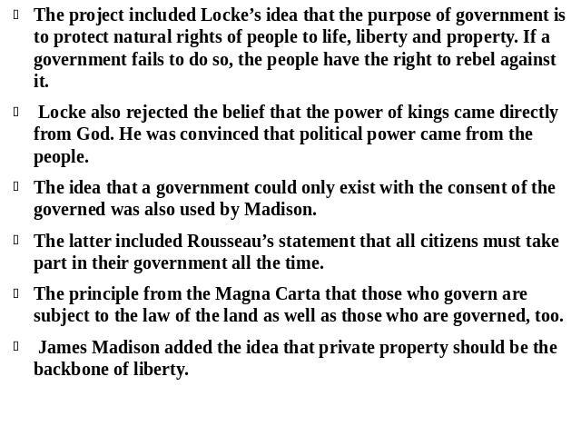 The project included Locke’s idea that the purpose of government is to protect natural rights of people to life, liberty and property. If a government fails to do so, the people have the right to rebel against it. Locke also rejected the belief that…