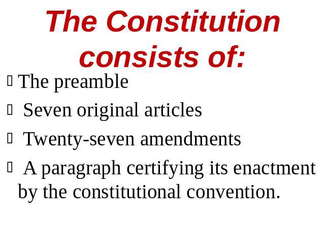 The Constitution consists of: The preamble Seven original articles Twenty-seven amendments A paragraph certifying its enactment by the constitutional convention.
