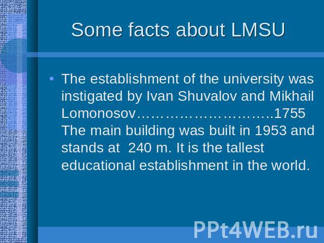 Some facts about LMSU The establishment of the university was instigated by Ivan Shuvalov and Mikhail Lomonosov………………………..1755 The main building was built in 1953 and stands at 240 m. It is the tallest educational establishment in the world.