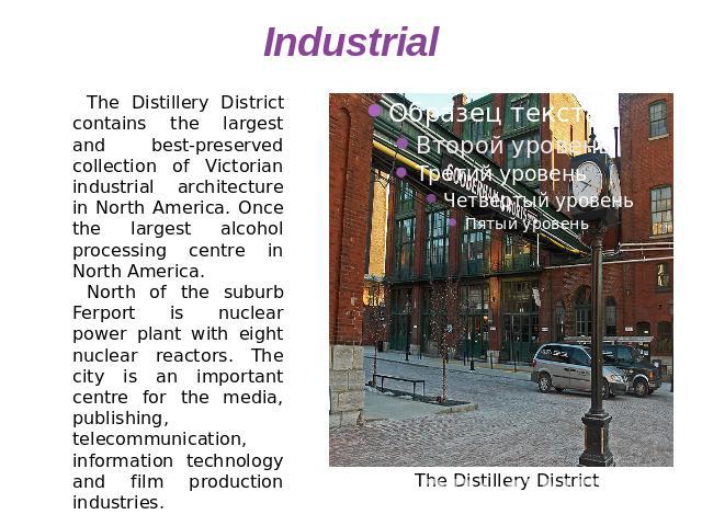 Industrial The Distillery District contains the largest and best-preserved collection of Victorian industrial architecture in North America. Once the largest alcohol processing centre in North America.North of the suburb Ferport is nuclear power pla…
