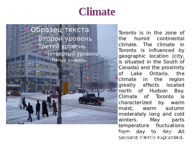 Climate Toronto is in the zone of the humid continental climate. The climate in Toronto is influenced by geographic location (city, is situated in the South of Canada) and the proximity of Lake Ontario. the climate in the region greatly affects loca…