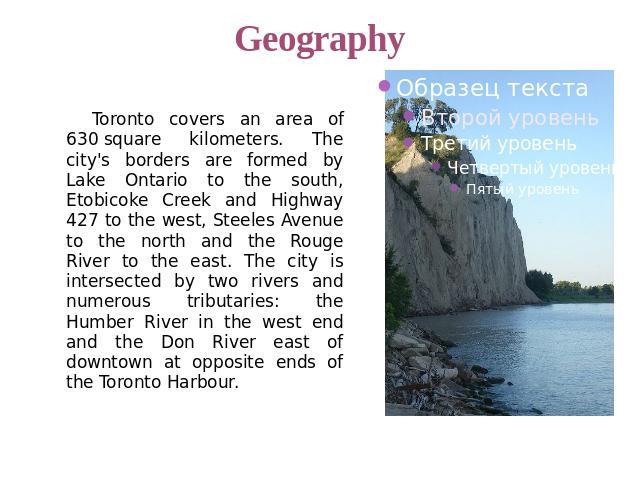 Geography Toronto covers an area of 630 square kilometers. The city's borders are formed by Lake Ontario to the south, Etobicoke Creek and Highway 427 to the west, Steeles Avenue to the north and the Rouge River to the east. The city is intersected …