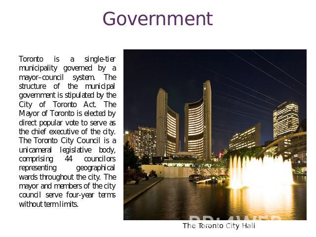Government Toronto is a single-tier municipality governed by a mayor–council system. The structure of the municipal government is stipulated by the City of Toronto Act. The Mayor of Toronto is elected by direct popular vote to serve as the chief exe…
