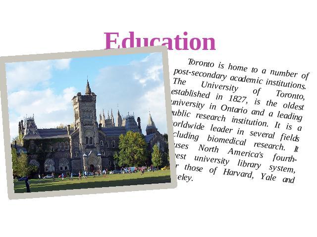 Education Toronto is home to a number of post-secondary academic institutions. The University of Toronto, established in 1827, is the oldest university in Ontario and a leading public research institution. It is a worldwide leader in several fields …