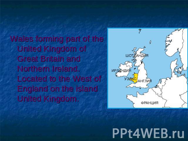 Wales forming part of the United Kingdom of Great Britain and Northern Ireland. Located to the West of England on the island United Kingdom.