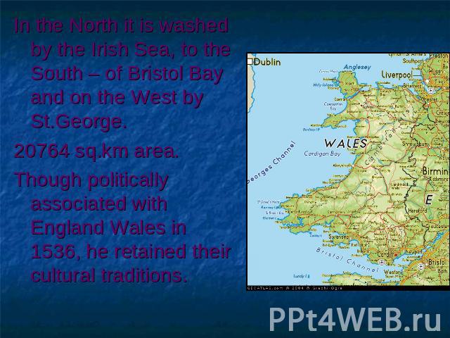In the North it is washed by the Irish Sea, to the South – of Bristol Bay and on the West by St.George. 20764 sq.km area. Though politically associated with England Wales in 1536, he retained their cultural traditions.