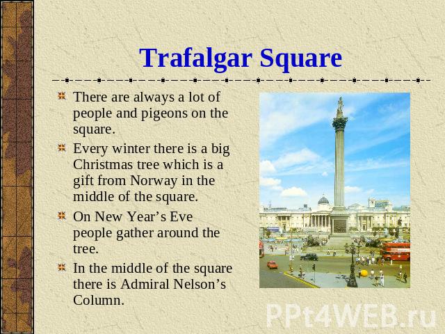 Trafalgar Square There are always a lot of people and pigeons on the square.Every winter there is a big Christmas tree which is a gift from Norway in the middle of the square.On New Year’s Eve people gather around the tree.In the middle of the squar…