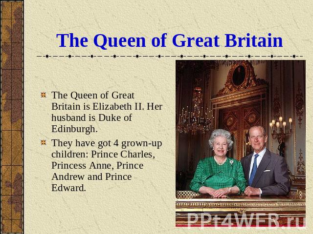 The Queen of Great Britain The Queen of Great Britain is Elizabeth II. Her husband is Duke of Edinburgh. They have got 4 grown-up children: Prince Charles, Princess Anne, Prince Andrew and Prince Edward.
