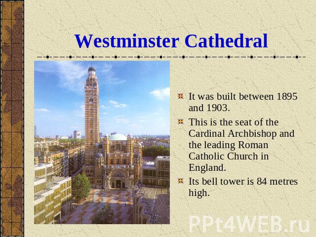 Westminster Cathedral It was built between 1895 and 1903.This is the seat of the Cardinal Archbishop and the leading Roman Catholic Church in England. Its bell tower is 84 metres high.