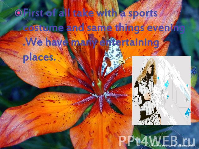 First of all take with a sports costume and same things evening .We have many entertaining places.