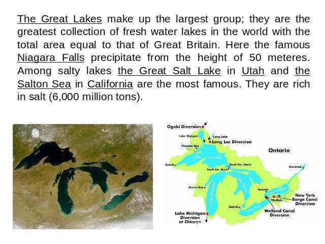 The Great Lakes make up the largest group; they are the greatest collection of fresh water lakes in the world with the total area equal to that of Great Britain. Here the famous Niagara Falls precipitate from the height of 50 meteres. Among salty la…