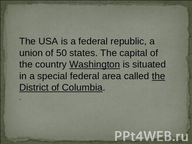 The USA is a federal republic, a union of 50 states. The capital of the country Washington is situated in a special federal area called the District of Columbia..