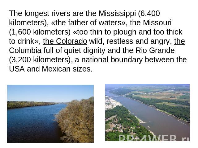 The longest rivers are the Mississippi (6,400 kilometers), «the father of waters», the Missouri (1,600 kilometers) «too thin to plough and too thick to drink», the Colorado wild, restless and angry, the Columbia full of quiet dignity and the Rio Gra…