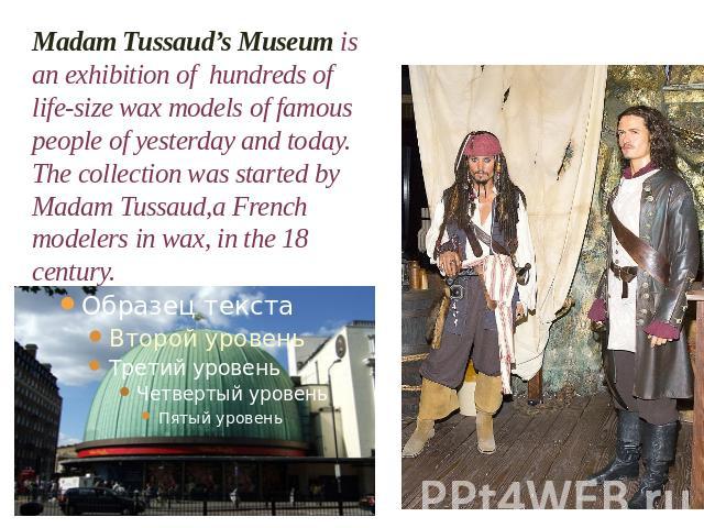Madam Tussaud’s Museum is an exhibition of hundreds of life-size wax models of famous people of yesterday and today. The collection was started by Madam Tussaud,a French modelers in wax, in the 18 century.