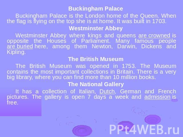 Buckingham PalaceBuckingham Palace is the London home of the Queen. When the flag is flying on the top she is at home. It was built in 1703. Westminster AbbeyWestminster Abbey where kings and queens are crowned is opposite the Houses of Parliament. …