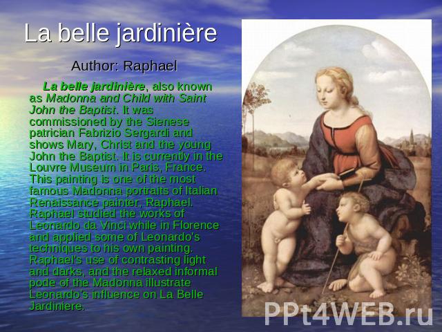 La belle jardinière Author: Raphael La belle jardinière, also known as Madonna and Child with Saint John the Baptist. It was commissioned by the Sienese patrician Fabrizio Sergardi and shows Mary, Christ and the young John the Baptist. It is current…