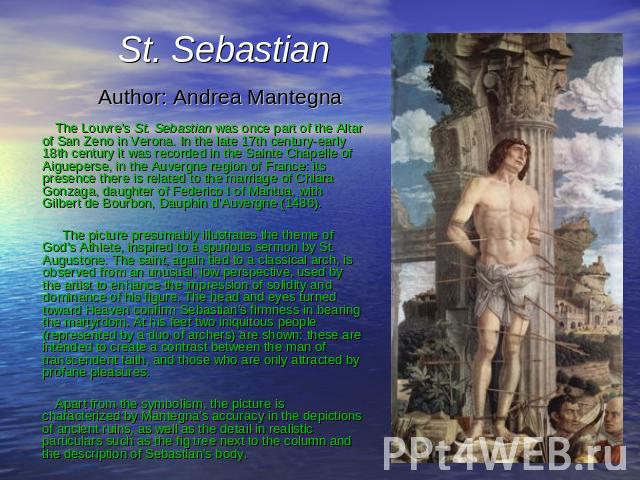 St. Sebastian Author: Andrea Mantegna The Louvre's St. Sebastian was once part of the Altar of San Zeno in Verona. In the late 17th century-early 18th century it was recorded in the Sainte Chapelle of Aigueperse, in the Auvergne region of France: it…