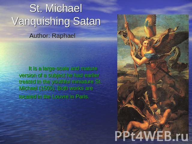 St. Michael Vanquishing Satan Author: Raphael It is a large-scale and mature version of a subject he had earlier treated in the youthful miniature St. Michael (1505). Both works are located in the Louvre in Paris.