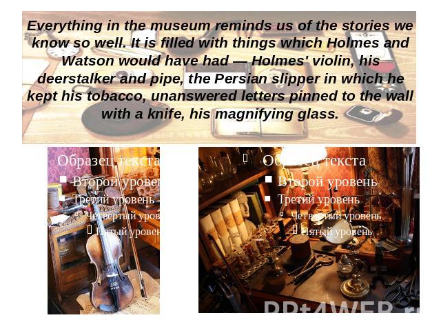 Everything in the museum reminds us of the stories we know so well. It is filled with things which Holmes and Watson would have had — Holmes' violin, his deerstalker and pipe, the Persian slipper in which he kept his tobacco, unanswered letters pinn…