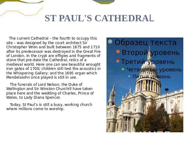 ST PAUL'S CATHEDRAL The current Cathedral – the fourth to occupy this site – was designed by the court architect Sir Christopher Wren and built between 1675 and 1710 after its predecessor was destroyed in the Great Fire of London. In the crypt are e…
