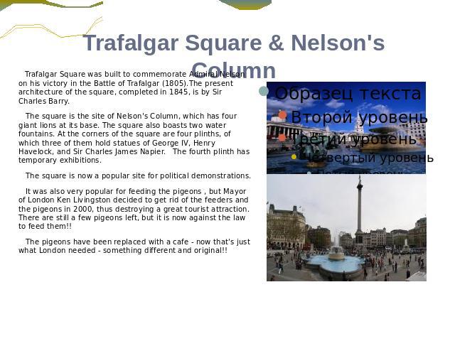Trafalgar Square & Nelson's Column Trafalgar Square was built to commemorate Admiral Nelson on his victory in the Battle of Trafalgar (1805).The present architecture of the square, completed in 1845, is by Sir Charles Barry. The square is the site o…
